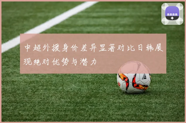 中超外援身价差异显著对比日韩展现绝对优势与潜力