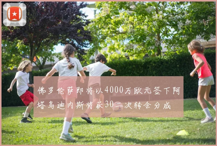 佛罗伦萨即将以4000万欧元签下阿塔乌迪内斯将获30二次转会分成