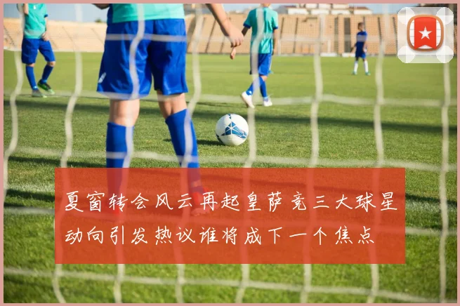 夏窗转会风云再起皇萨竞三大球星动向引发热议谁将成下一个焦点