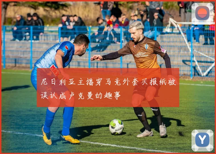尼日利亚主播穿马竞外套买报纸被误认成卢克曼的趣事