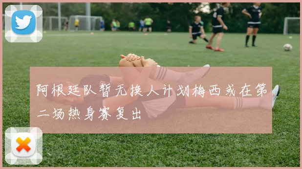 阿根廷队暂无换人计划梅西或在第二场热身赛复出