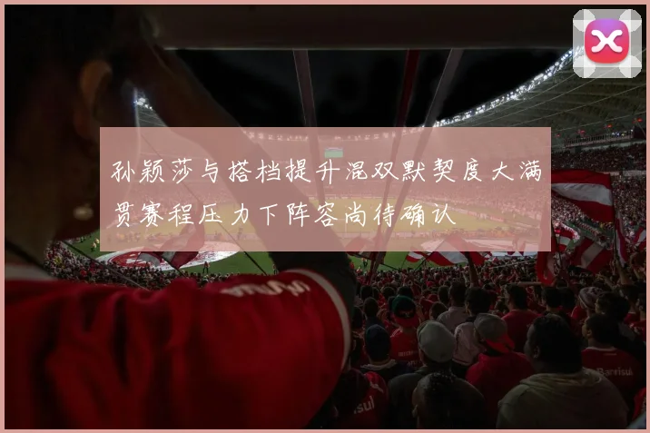 孙颖莎与搭档提升混双默契度大满贯赛程压力下阵容尚待确认