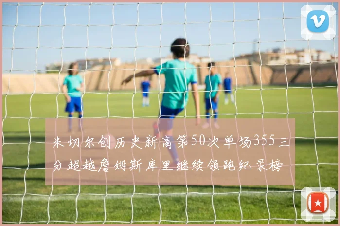 米切尔创历史新高第50次单场355三分超越詹姆斯库里继续领跑纪录榜