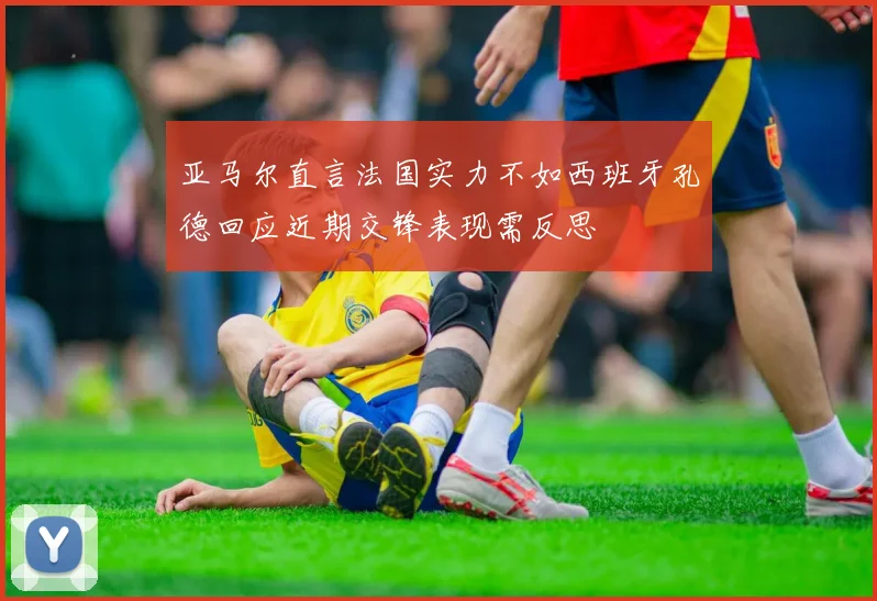 亚马尔直言法国实力不如西班牙孔德回应近期交锋表现需反思