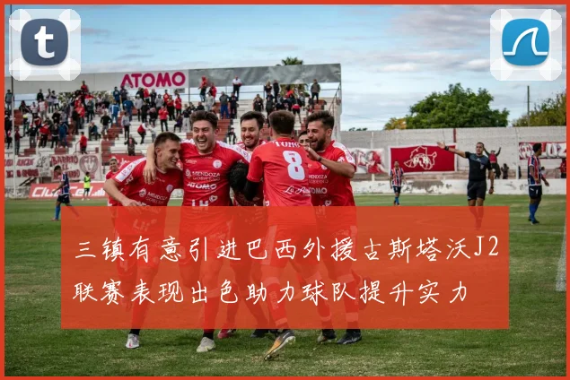 三镇有意引进巴西外援古斯塔沃J2联赛表现出色助力球队提升实力