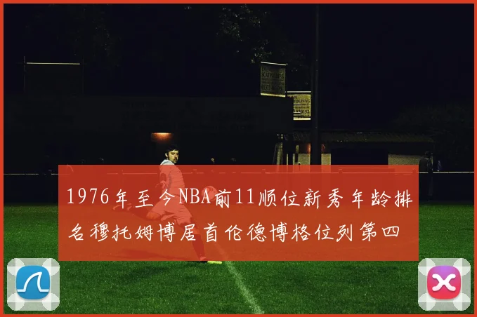 1976年至今NBA前11顺位新秀年龄排名穆托姆博居首伦德博格位列第四
