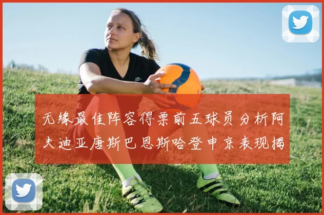 无缘最佳阵容得票前五球员分析阿夫迪亚唐斯巴恩斯哈登申京表现揭秘
