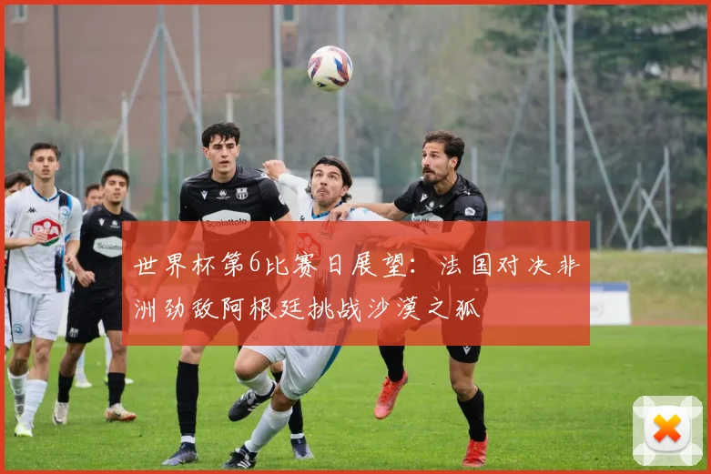 世界杯第6比赛日展望：法国对决非洲劲敌阿根廷挑战沙漠之狐