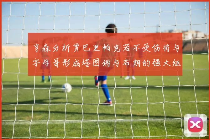 亨森分析贾巴里帕克若不受伤将与字母哥形成塔图姆与布朗的强大组合