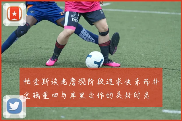 帕金斯谈老詹现阶段追求快乐而非金钱重回与库里合作的美好时光