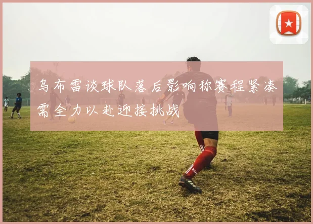 乌布雷谈球队落后影响称赛程紧凑需全力以赴迎接挑战