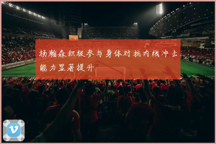杨瀚森积极参与身体对抗内线冲击能力显著提升