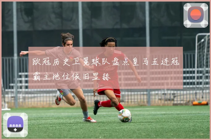 欧冠历史卫冕球队盘点皇马五连冠霸主地位依旧显赫