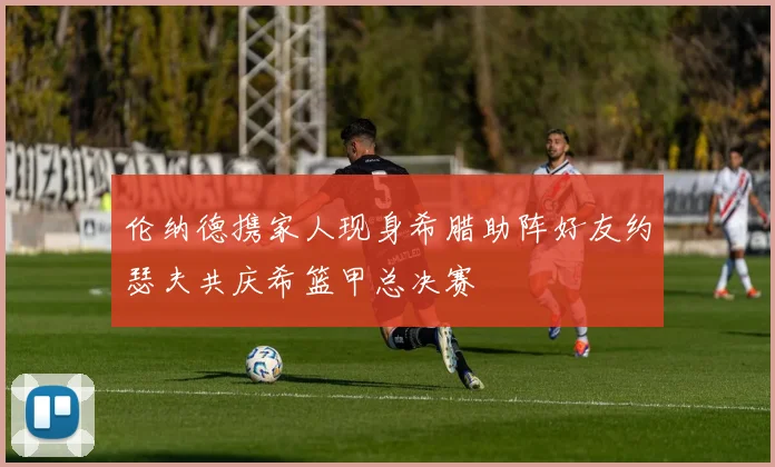 伦纳德携家人现身希腊助阵好友约瑟夫共庆希篮甲总决赛