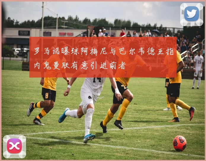 罗马诺曝琼阿梅尼与巴尔韦德互指内鬼曼联有意引进前者