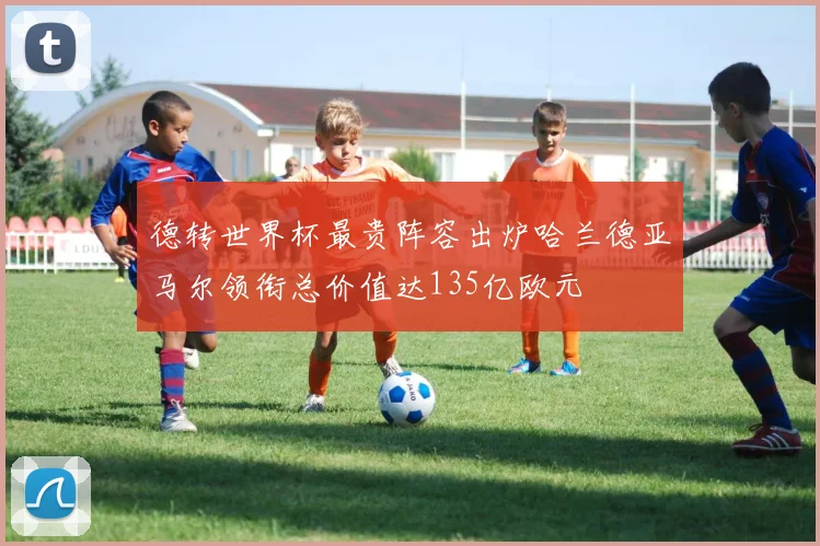 德转世界杯最贵阵容出炉哈兰德亚马尔领衔总价值达135亿欧元