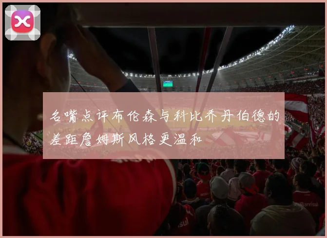 名嘴点评布伦森与科比乔丹伯德的差距詹姆斯风格更温和