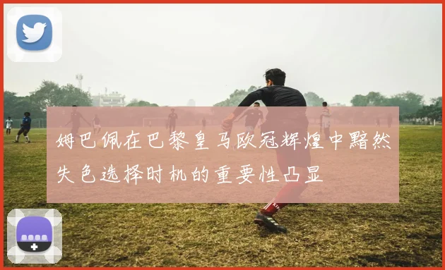 姆巴佩在巴黎皇马欧冠辉煌中黯然失色选择时机的重要性凸显