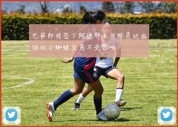 巴萨即将签下阿德耶米与球员达成协议小蜘蛛交易不受影响