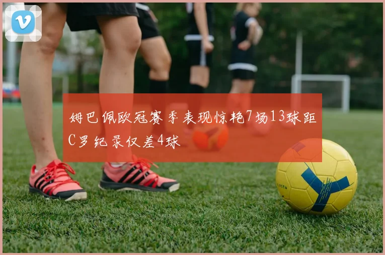 姆巴佩欧冠赛季表现惊艳7场13球距C罗纪录仅差4球