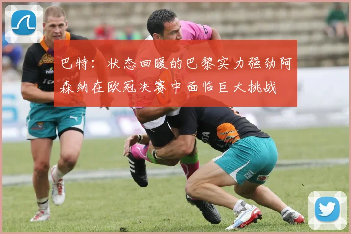 巴特：状态回暖的巴黎实力强劲阿森纳在欧冠决赛中面临巨大挑战
