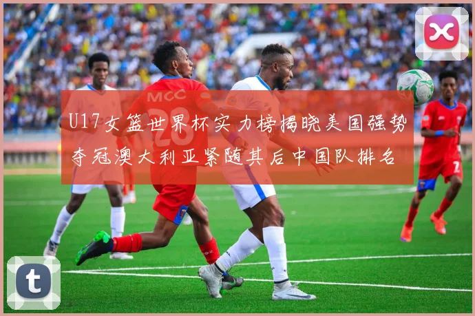 U17女篮世界杯实力榜揭晓美国强势夺冠澳大利亚紧随其后中国队排名第十