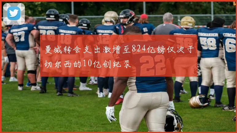 曼城转会支出激增至824亿镑仅次于切尔西的10亿创纪录