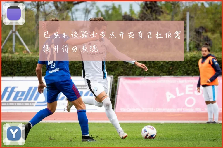 巴克利谈骑士多点开花直言杜伦需提升得分表现