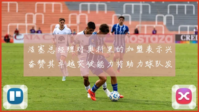 活塞总经理对奥科里的加盟表示兴奋赞其卓越突破能力将助力球队发展
