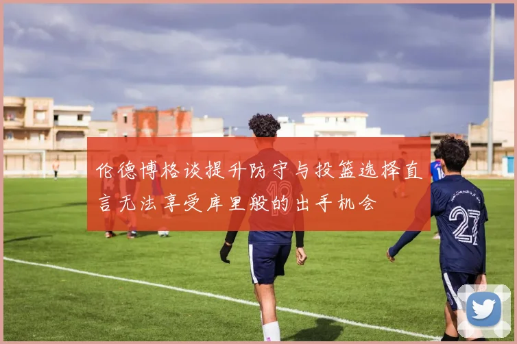 伦德博格谈提升防守与投篮选择直言无法享受库里般的出手机会