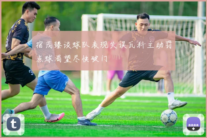 宿茂臻谈球队表现失误瓦科主动罚点球渴望尽快破门