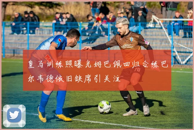 皇马训练照曝光姆巴佩回归合练巴尔韦德依旧缺席引关注