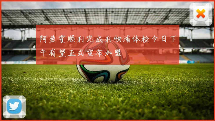 阿劳霍顺利完成利物浦体检今日下午有望正式宣布加盟