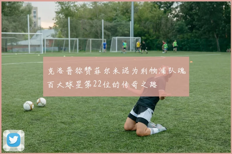 克洛普称赞菲尔米诺为利物浦队魂百大球星第22位的传奇之路