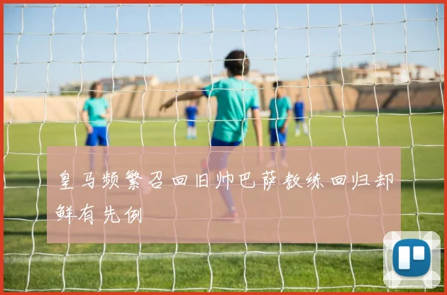 皇马频繁召回旧帅巴萨教练回归却鲜有先例