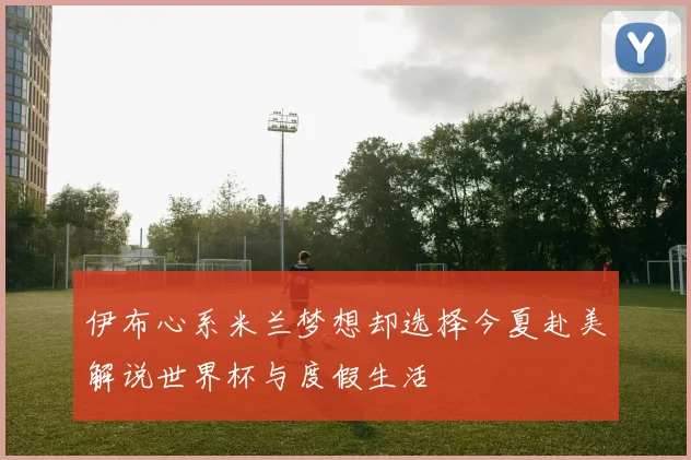 伊布心系米兰梦想却选择今夏赴美解说世界杯与度假生活
