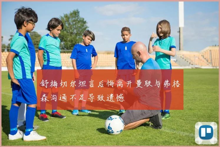 舒梅切尔坦言后悔离开曼联与弗格森沟通不足导致遗憾
