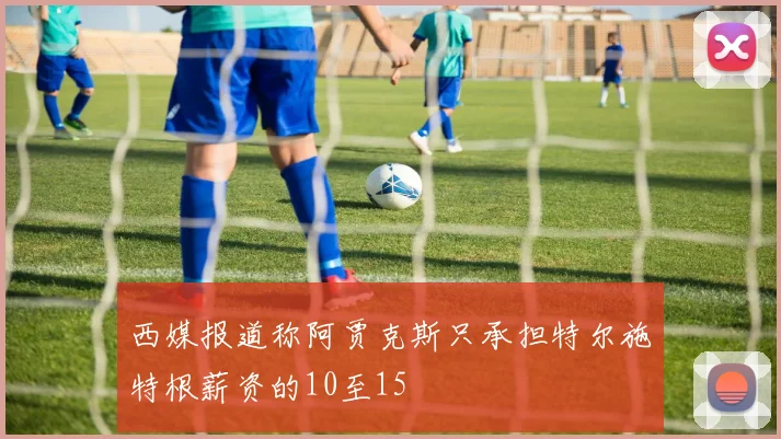西媒报道称阿贾克斯只承担特尔施特根薪资的10至15